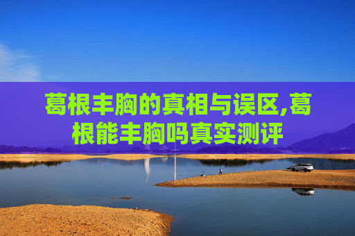葛根丰胸的真相与误区,葛根能丰胸吗真实测评