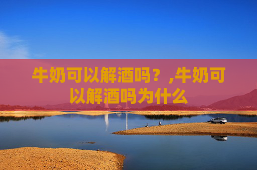 牛奶可以解酒吗？,牛奶可以解酒吗为什么