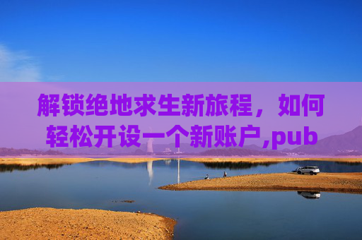 解锁绝地求生新旅程，如何轻松开设一个新账户,pubg新号登录教程