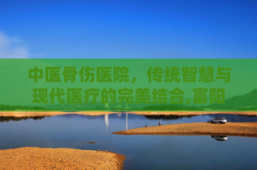 中医骨伤医院，传统智慧与现代医疗的完美结合,富阳中医骨伤医院