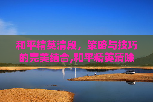 和平精英清段，策略与技巧的完美结合,和平精英清除段位分是全部清零吗