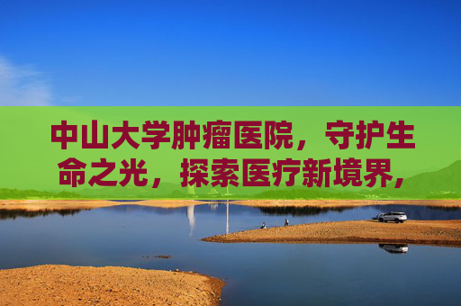 中山大学肿瘤医院，守护生命之光，探索医疗新境界,中山大学肿瘤医院黄埔院区