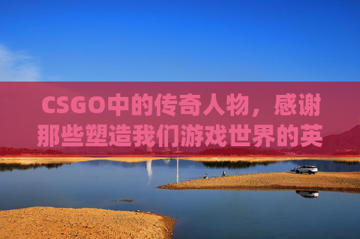 CSGO中的传奇人物，感谢那些塑造我们游戏世界的英雄们,csgo人物介绍