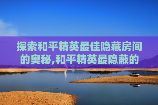 探索和平精英最佳隐藏房间的奥秘,和平精英最隐蔽的位置