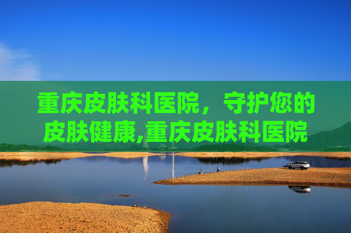 重庆皮肤科医院，守护您的皮肤健康,重庆皮肤科医院哪家最好