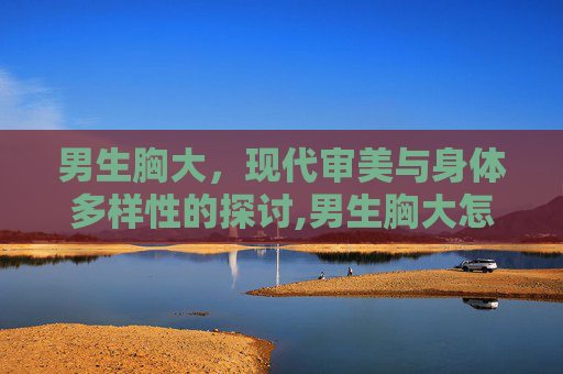 男生胸大，现代审美与身体多样性的探讨,男生胸大怎么减下来