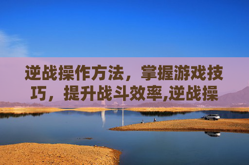 逆战操作方法，掌握游戏技巧，提升战斗效率,逆战操作方法有哪些