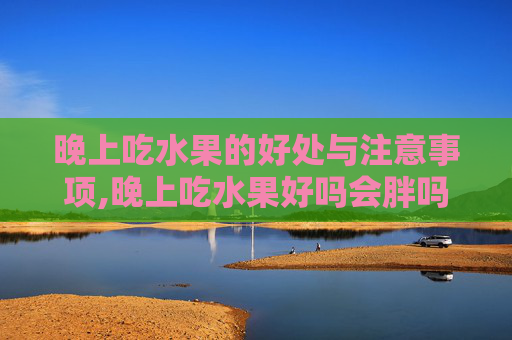 晚上吃水果的好处与注意事项,晚上吃水果好吗会胖吗