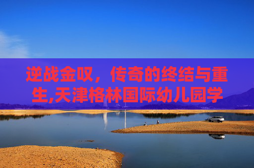 逆战金叹，传奇的终结与重生,天津格林国际幼儿园学费