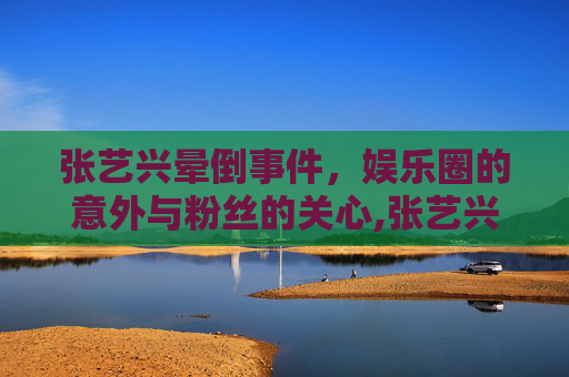 张艺兴晕倒事件，娱乐圈的意外与粉丝的关心,张艺兴晕倒视频