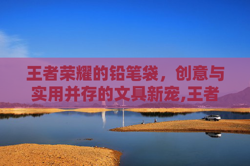 王者荣耀的铅笔袋，创意与实用并存的文具新宠,王者荣耀的笔盒