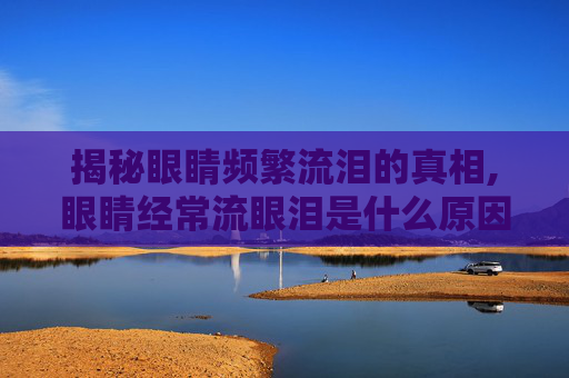 揭秘眼睛频繁流泪的真相,眼睛经常流眼泪是什么原因呢