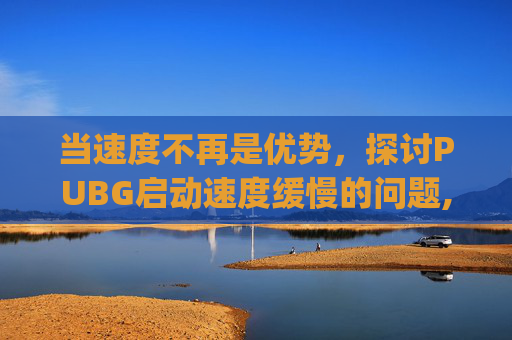 当速度不再是优势，探讨PUBG启动速度缓慢的问题,pubg游戏启动很慢是啥原因