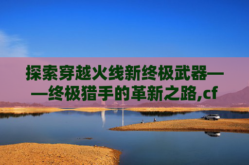 探索穿越火线新终极武器——终极猎手的革新之路,cf新终极猎手