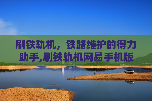 刷铁轨机，铁路维护的得力助手,刷铁轨机网易手机版
