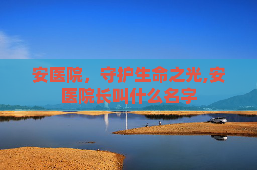 安医院，守护生命之光,安医院长叫什么名字