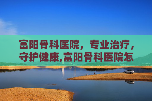 富阳骨科医院，专业治疗，守护健康,富阳骨科医院怎么样