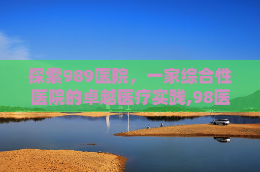探索989医院，一家综合性医院的卓越医疗实践,98医院是什么级别