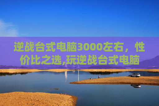 逆战台式电脑3000左右，性价比之选,玩逆战台式电脑最佳配置