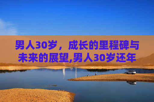 男人30岁，成长的里程碑与未来的展望,男人30岁还年轻吗
