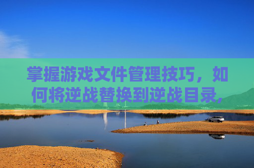 掌握游戏文件管理技巧，如何将逆战替换到逆战目录,逆战怎么替换到逆战目录里