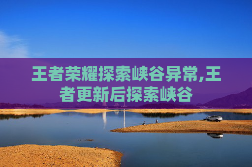 王者荣耀探索峡谷异常,王者更新后探索峡谷