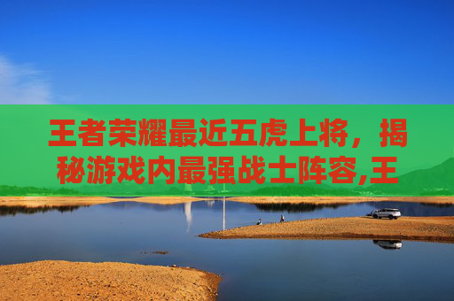 王者荣耀最近五虎上将，揭秘游戏内最强战士阵容,王者荣耀最近五虎上将是谁