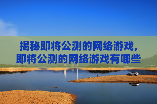 揭秘即将公测的网络游戏,即将公测的网络游戏有哪些 揭秘即将公测的网络游戏,即将公测的网络游戏有哪些