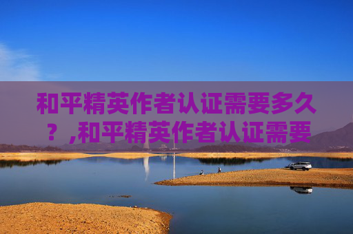 和平精英作者认证需要多久？,和平精英作者认证需要多久通过