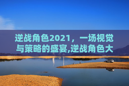 逆战角色2021，一场视觉与策略的盛宴,逆战角色大全