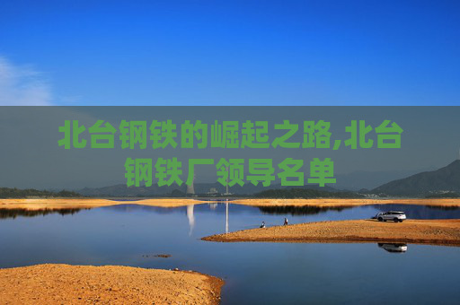 北台钢铁的崛起之路,北台钢铁厂领导名单