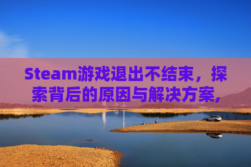Steam游戏退出不结束，探索背后的原因与解决方案,steam游戏退出后停止不了