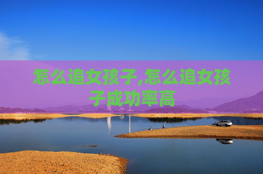 怎么追女孩子,怎么追女孩子成功率高
