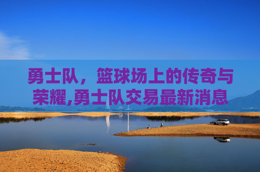 勇士队，篮球场上的传奇与荣耀,勇士队交易最新消息