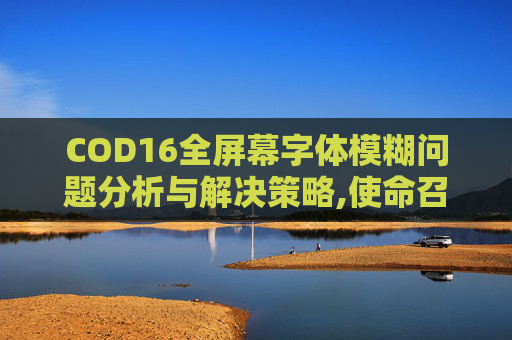 COD16全屏幕字体模糊问题分析与解决策略,使命召唤16字体特别模糊