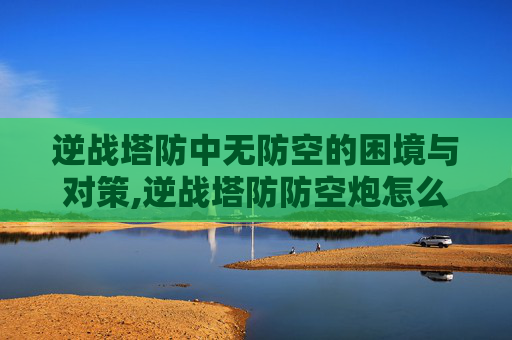 逆战塔防中无防空的困境与对策,逆战塔防防空炮怎么解锁