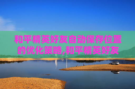 和平精英好友自动保存位置的优化策略,和平精英好友自动保存位置在哪