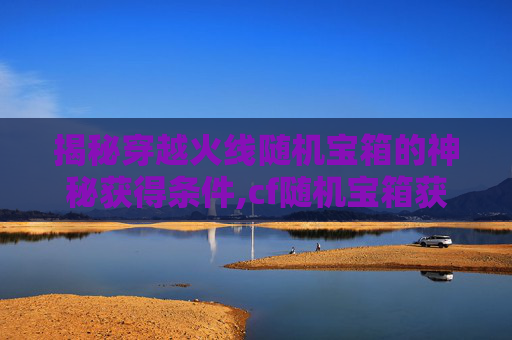 揭秘穿越火线随机宝箱的神秘获得条件,cf随机宝箱获得条件有哪些