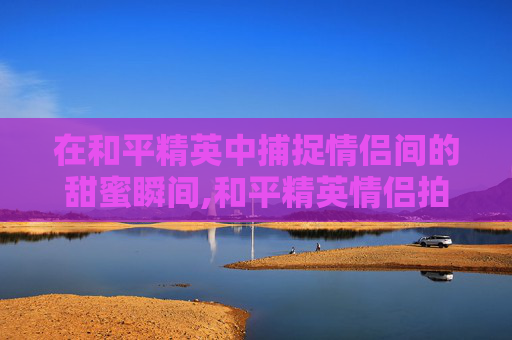 在和平精英中捕捉情侣间的甜蜜瞬间,和平精英情侣拍照姿势