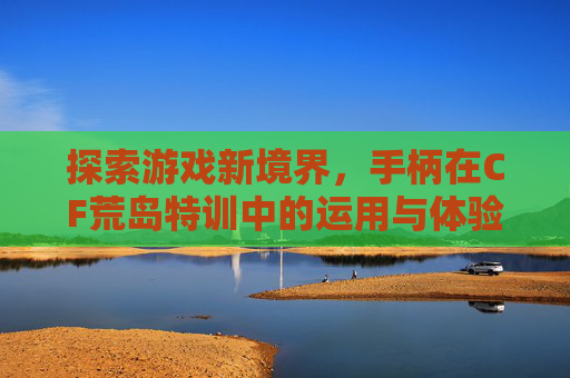 探索游戏新境界，手柄在CF荒岛特训中的运用与体验,cf荒岛特训手柄能玩吗知乎