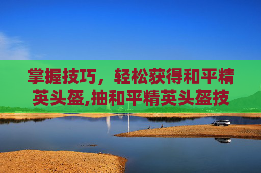 掌握技巧，轻松获得和平精英头盔,抽和平精英头盔技巧教学