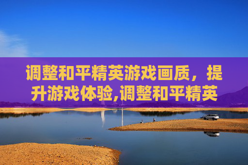 调整和平精英游戏画质，提升游戏体验,调整和平精英游戏画质设置