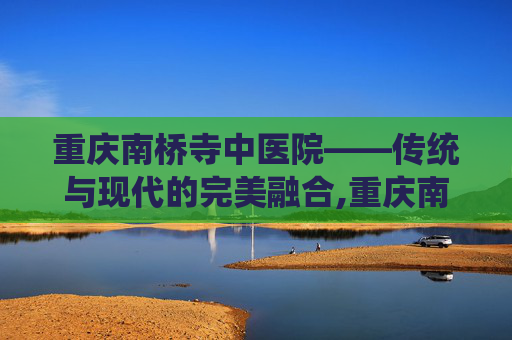重庆南桥寺中医院——传统与现代的完美融合,重庆南桥寺中医院肛科专家