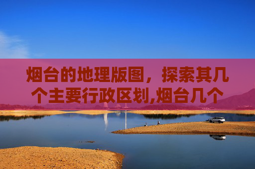 烟台的地理版图，探索其几个主要行政区划,烟台几个区分布图