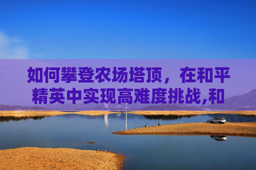 如何攀登农场塔顶，在和平精英中实现高难度挑战,和平精英农场大仓怎么上去