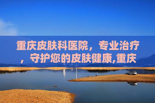 重庆皮肤科医院，专业治疗，守护您的皮肤健康,重庆皮肤科医院哪家好一些