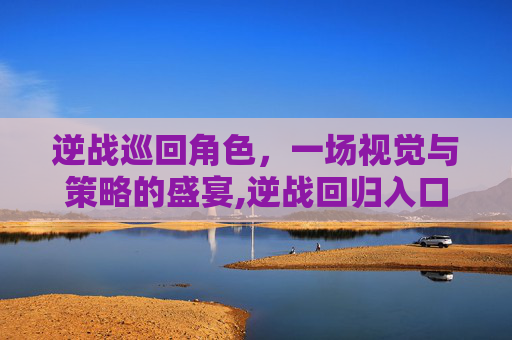 逆战巡回角色，一场视觉与策略的盛宴,逆战回归入口在哪里