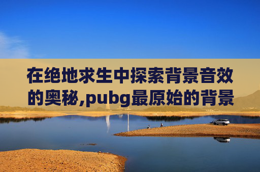 在绝地求生中探索背景音效的奥秘,pubg最原始的背景音乐