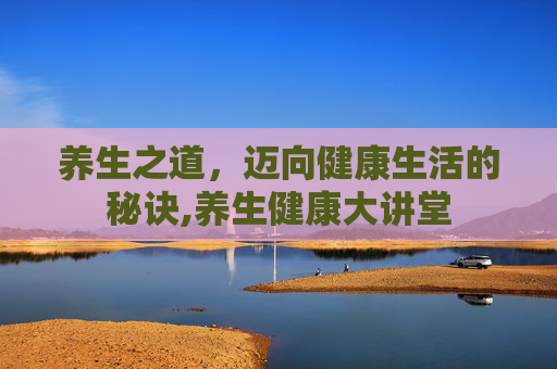 养生之道，迈向健康生活的秘诀,养生健康大讲堂