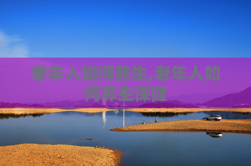 老年人如何养生,老年人如何养生保健